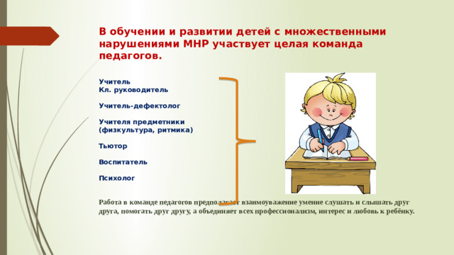В обучении и развитии детей с множественными нарушениями МНР участвует целая команда педагогов.   Учитель  Кл. руководитель   Учитель-дефектолог   Учителя предметники (физкультура, ритмика)   Тьютор   Воспитатель   Психолог    Работа в команде педагогов предполагает взаимоуважение умение слушать и слышать друг друга, помогать друг другу, а объединяет всех профессионализм, интерес и любовь к ребёнку.
