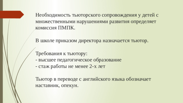 Необходимость тьюторского сопровождения у детей с множественными нарушениями развития определяет комиссия ПМПК.   В школе приказом директора назначается тьютор.   Требования к тьютору:  - высшее педагогическое образование  - стаж работы не менее 2-х лет   Тьютор в переводе с английского языка обозначает наставник, опекун.