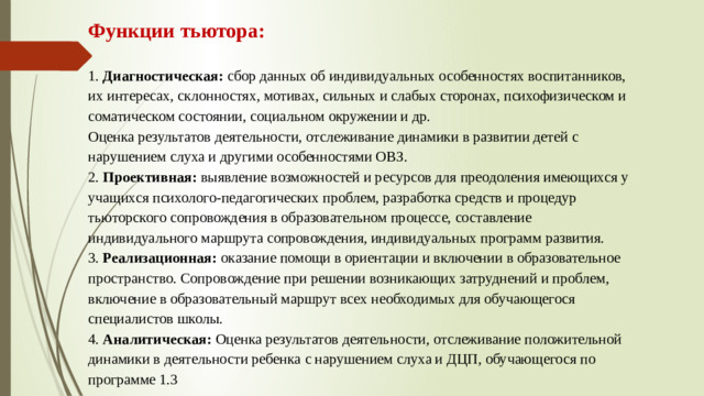 Функции тьютора:   1. Диагностическая: сбор данных об индивидуальных особенностях воспитанников, их интересах, склонностях, мотивах, сильных и слабых сторонах, психофизическом и соматическом состоянии, социальном окружении и др.  Оценка результатов деятельности, отслеживание динамики в развитии детей с нарушением слуха и другими особенностями ОВЗ .  2. Проективная: выявление возможностей и ресурсов для преодоления имеющихся у учащихся психолого-педагогических проблем, разработка средств и процедур тьюторского сопровождения в образовательном процессе, составление индивидуального маршрута сопровождения, индивидуальных программ развития.  3. Реализационная: оказание помощи в ориентации и включении в образовательное пространство. Сопровождение при решении возникающих затруднений и проблем, включение в образовательный маршрут всех необходимых для обучающегося специалистов школы.  4. Аналитическая: Оценка результатов деятельности, отслеживание положительной динамики в деятельности ребенка с нарушением слуха и ДЦП, обучающегося по программе 1.3