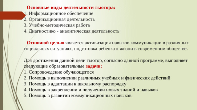 Основные виды деятельности тьютора:  1. Информационное обеспечение  2. Организационная деятельность  3. Учебно-методическая работа  4. Диагностико - аналитическая деятельность    Основной целью является активизация навыков коммуникации в различных социальных ситуациях, подготовка ребенка к жизни в современном обществе.   Для достижения данной цели тьютор, согласно данной программе, выполняет следующие образовательные  задачи:  1. Сопровождение обучающегося  2. Помощь в выполнении различных учебных и физических действий  3. Помощь в адаптации к школьному распорядку  4. Помощь в закреплении и получении новых знаний и навыков  5. Помощь в развитии коммуникационных навыков