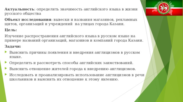 Актуальность : определить значимость английского языка в жизни русского общества Объект исследования : вывески и названия магазинов, рекламных щитов, организаций и учреждений на улицах города Казани. Цель: Изучение распространения английского языка в русском языке на примере названий организаций, магазинов и компаний города Казани. Задачи: