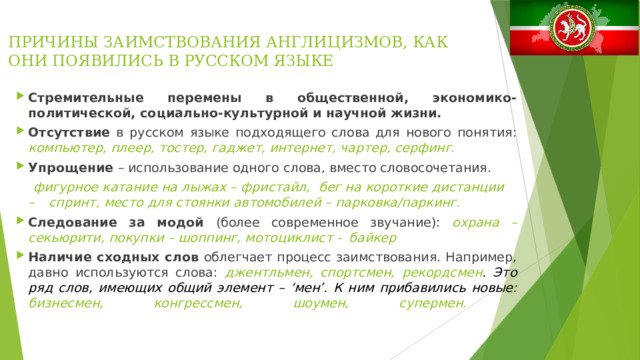ПРИЧИНЫ ЗАИМСТВОВАНИЯ АНГЛИЦИЗМОВ, КАК ОНИ ПОЯВИЛИСЬ В РУССКОМ ЯЗЫКЕ Стремительные перемены в общественной, экономико- политической, социально-культурной и научной жизни. Отсутствие в русском языке подходящего слова для нового понятия: компьютер, плеер, тостер, гаджет, интернет, чартер, серфинг.  Упрощение – использование одного слова, вместо словосочетания.  фигурное катание на лыжах – фристайл, бег на короткие дистанции –  спринт, место для стоянки автомобилей – парковка/паркинг.