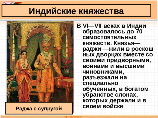 Индийские княжества В VI—VII веках в Индии образовалось до 70 самостоятельных княжеств. Князья— раджи —жили в роскош­ных дворцах вместе со своими придворными, воинами и высшими чиновниками, разъезжали на специально обученных, в богатом убранстве слонах, которых держали и в своем войске  Раджа с супругой