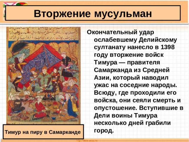 Вторжение мусульман Окончательный удар ослабевшему Делий­скому султанату нанесло в 1398 году вторжение войск Тимура — правителя Самарканда из Средней Азии, который наводил ужас на соседние народы. Всюду, где проходили его войска, они сеяли смерть и опустошение. Вступившие в Дели воины Тимура несколько дней грабили город.  Тимур на пиру в Самарканде