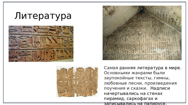 Литература Самая ранняя литература в мире. Основными жанрами были заупокойные тексты, гимны, любовные песни, произведения поучения и сказки. Надписи начертывались на стенах пирамид, саркофагах и записывались на папирусе. 2