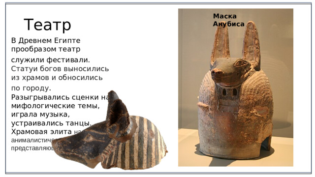 Маска  Анубиса Театр В Древнем Египте прообразом театр служили фестивали.  Статуи богов выносились из храмов и обносились по городу . Разыгрывались сценки на мифологические темы, играла музыка, устраивались танцы. Храмовая элита надевала анималистические маски, представляющие богов.  2