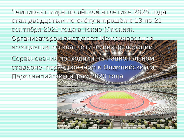 Чемпионат мира по лёгкой атлетике 2025 года  стал двадцатым по счёту и прошёл с 13 по 21 сентября 2025 года в Токио (Япония). Организатором выступает Международная ассоциация легкоатлетических федераций. Соревнования проходили на Национальном стадионе, перестроенном к Олимпийским и Паралимпийским играм 2020 года