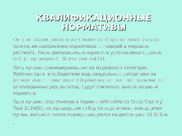 КВАЛИФИКАЦИОННЫЕ НОРМАТИВЫ Система квалификации на чемпионат будет основываться на сочетании выполнения нормативов и позиций в мировом рейтинге. Квалификационные норматив установлены с целью отбора примерно 50 % участников[16]. Пять лучших финишировавших на марафонах категории Platinum Label и победители индивидуальных дисциплин на региональных чемпионатах (кроме марафона), вне зависимости от показанных результатов, будут считаться выполнившими норматив. Трое лучших спортсменов в серии World Athletics Cross Country Tour 2024/25, не прошедшие отбор по нормативам или другим путям, автоматически квалифицируются на дистанцию 10 000 м. .