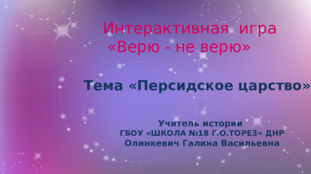 Интерактивная игра  «Верю - не верю»   Тема «Персидское царство» Учитель истории ГБОУ «ШКОЛА №18 Г.О.ТОРЕЗ» ДНР Олинкевич Галина Васильевна