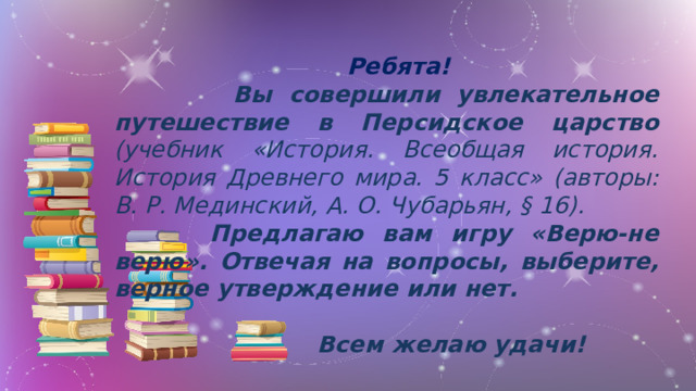 Ребята!  Вы совершили увлекательное путешествие в Персидское царство (учебник «История. Всеобщая история. История Древнего мира. 5 класс» (авторы: В. Р. Мединский, А. О. Чубарьян, § 16).    Предлагаю вам игру «Верю-не верю». Отвечая на вопросы, выберите, верное утверждение или нет.  Всем желаю удачи!