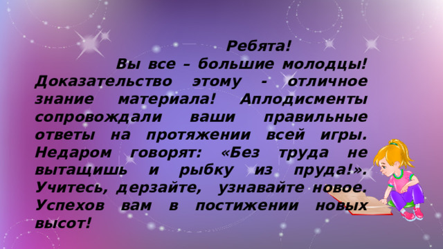 Ребята!  Вы все – большие молодцы! Доказательство этому - отличное знание материала! Аплодисменты сопровождали ваши правильные ответы на протяжении всей игры. Недаром говорят: «Без труда не вытащишь и рыбку из пруда!».  Учитесь, дерзайте, узнавайте новое. Успехов вам в постижении новых высот!