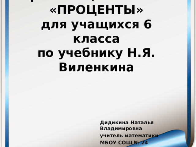 Презентация по теме: «ПРОЦЕНТЫ»  для учащихся 6 класса  по учебнику Н.Я. Виленкина Дидикина Наталья Владимировна учитель математики МБОУ СОШ № 24