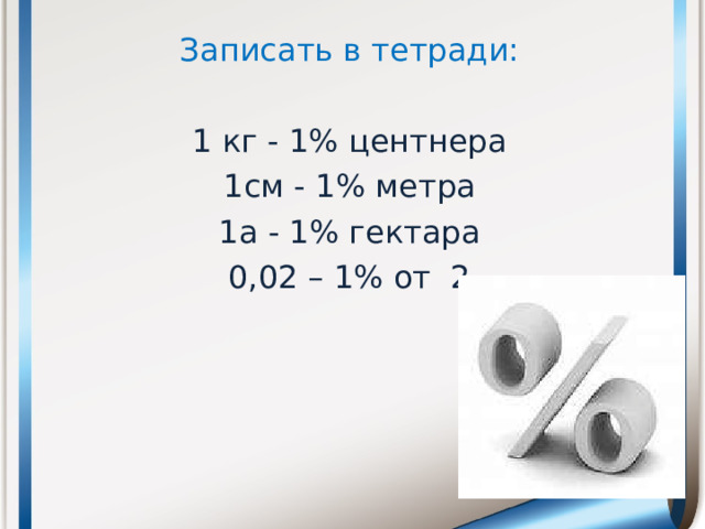 Записать в тетради: 1 кг - 1% центнера 1см - 1% метра 1а - 1% гектара 0,02 – 1% от 2