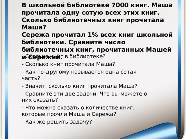 В школьной библиотеке 7000 книг. Маша прочитала одну сотую всех этих книг. Сколько библиотечных книг прочитала Маша?  Сережа прочитал 1% всех книг школьной библиотеки. Сравните число библиотечных книг, прочитанных Машей и Сережей.   - Сколько книг в библиотеке? - Сколько книг прочитала Маша? - Как по-другому называется одна сотая часть? - Значит, сколько книг прочитала Маша? - Сравните эти две задачи. Что вы можете о них сказать? - Что можно сказать о количестве книг, которые прочли Маша и Сережа? - Как же решить задачу?