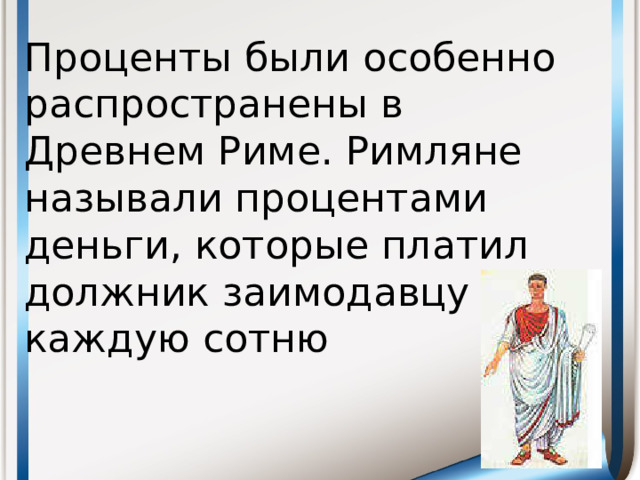 Проценты были особенно распространены в Древнем Риме. Римляне называли процентами деньги, которые платил должник заимодавцу за каждую сотню