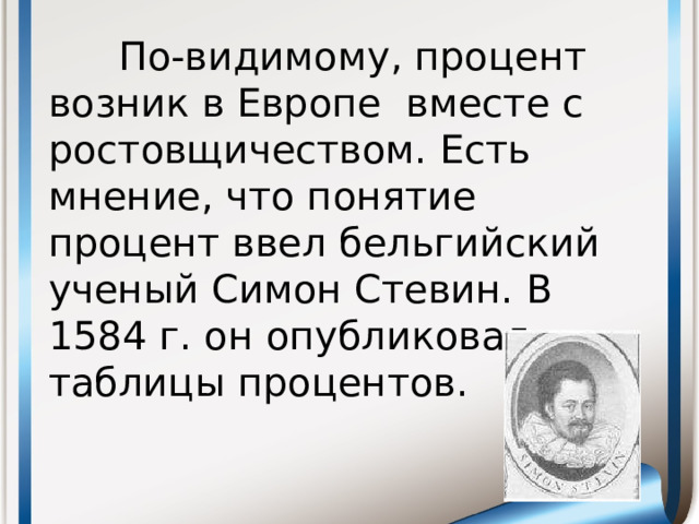 По-видимому, процент возник в Европе вместе с ростовщичеством. Есть мнение, что понятие процент ввел бельгийский ученый Симон Стевин. В 1584 г. он опубликовал таблицы процентов.
