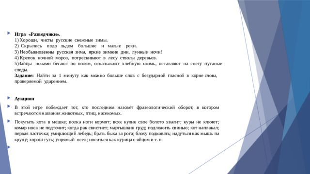 Игра  «Разведчики».  1) Хороши,  чисты  русские  снежные  зимы.  2)  Скрылись    подо   льдом    большие    и   малые    реки.  3) Необыкновенны  русская  зима,  яркие  зимние  дни,  лунные  ночи!  4) Крепок  ночной  мороз,  потрескивают  в  лесу  стволы  деревьев.  5)Зайцы   ночами  бегают  по  полям,  откапывают  хлебную  озимь,  оставляют  на  снегу  путаные  следы.  Задание:   Найти  за  1  минуту  как  можно  больше  слов  с  безударной  гласной  в  корне слова,  проверяемой  ударением. Аукцион В этой игре побеждает тот, кто последним назовёт фразеологический оборот, в котором встречаются названия животных, птиц, насекомых. Покупать кота в мешке; волка ноги кормят; всяк кулик свое болото хвалит; куры не клюют; комар носа не подточит; когда рак свистнет; мартышкин груд; подложить свинью; кот наплакал; первая ласточка; умирающий лебедь; брать быка за рога; блоху подковать; надуться как мышь па крупу; хорош гусь; упрямый  осел; носиться как курица с яйцом и т. п.  