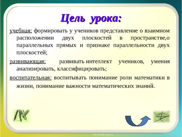 Цель урока: учебная: формировать у учеников представление о взаимном расположении двух плоскостей в пространстве,о параллельных прямых и признаке параллельности двух плоскостей; развивающая:  развивать  и нтеллект учен ико в, ум е ния анал и зировать, классиф ицирова ть; воспитательная:  воспитывать понимание роли математики в жизни, понимание важности математических знаний.