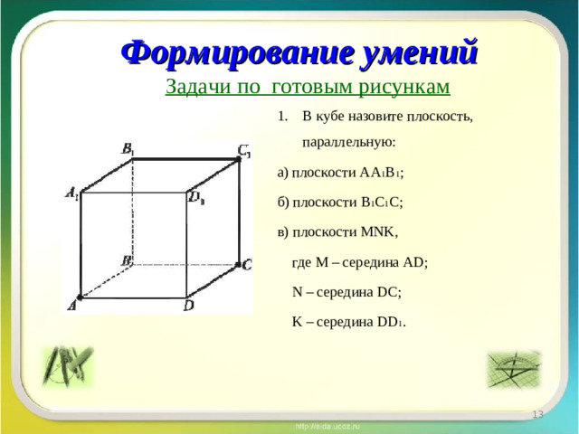 Формирование умений Задачи по готовым рисункам В кубе назовите плоскость, параллельную: а) плоскости АА 1 В 1 ; б) плоскости В 1 С 1 С; в) плоскости MNK,  г де M – середина AD;  N – середина DC ;  K – середина DD 1 .