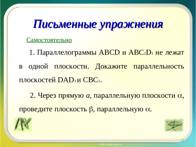 Письменные упражнения  Самостоятельно  1. Параллелограммы ABCD и ABC 1 D 1 не лежат в одной плоскости. Докажите параллельность плоскостей DAD 1 и CBC 1 .  2. Через прямую а , параллельную плоскости  , проведите плоскость  , параллельную  .