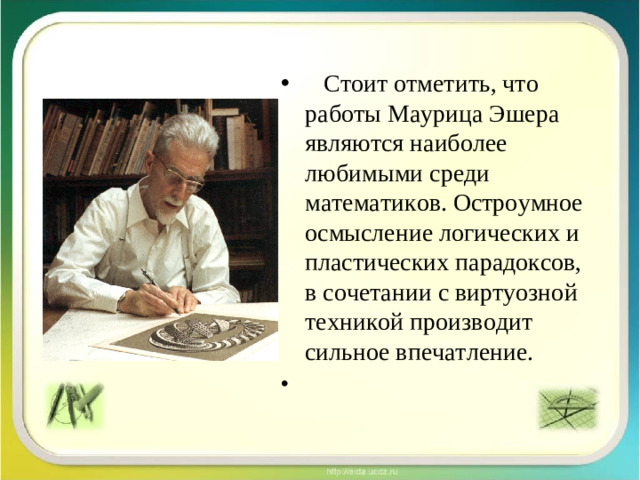 Стоит отметить, что работы Маурица Эшера являются наиболее любимыми среди математиков. Остроумное осмысление логических и пластических парадоксов, в сочетании с виртуозной техникой производит сильное впечатление.