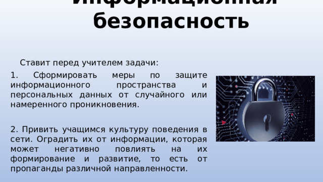 Информационная безопасность  Ставит перед учителем задачи: 1. Сформировать меры по защите информационного пространства и персональных данных от случайного или намеренного проникновения. 2. Привить учащимся культуру поведения в сети. Оградить их от информации, которая может негативно повлиять на их формирование и развитие, то есть от пропаганды различной направленности.