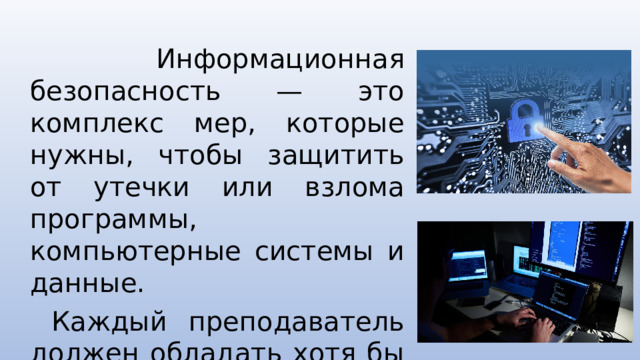 Информационная безопасность — это комплекс мер, которые нужны, чтобы защитить от утечки или взлома программы, компьютерные системы и данные.   Каждый преподаватель должен обладать хотя бы базовыми знаниями в области информационной безопасности.