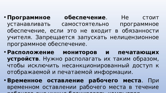 Программное обеспечение . Не стоит устанавливать самостоятельно программное обеспечение, если это не входит в обязанности учителя. Запрещается запускать нелицензионное программное обеспечение. Расположение мониторов и печатающих устройств . Нужно располагать их таким образом, чтобы исключить несанкционированный доступ к отображаемой и печатаемой информации. Временное оставление рабочего места . При временном оставлении рабочего места в течение рабочего дня нужно блокировать компьютер