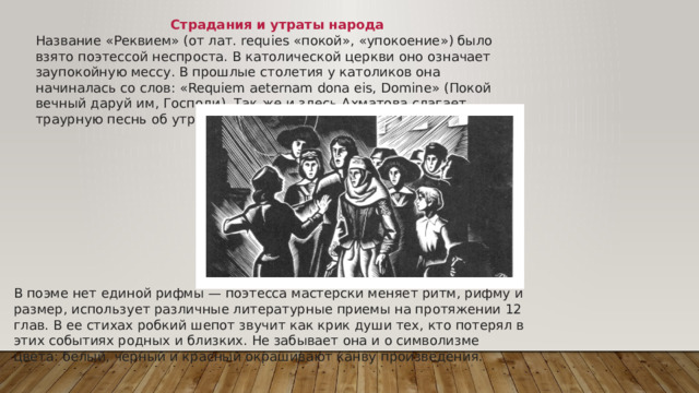 В поэме нет единой рифмы — поэтесса мастерски меняет ритм, рифму и размер, использует различные литературные приемы на протяжении 12 глав. В ее стихах робкий шепот звучит как крик души тех, кто потерял в этих событиях родных и близких. Не забывает она и о символизме цвета: белый, черный и красный окрашивают канву произведения. Страдания и утраты народа Название «Реквием» (от лат. requies «покой», «упокоение») было взято поэтессой неспроста. В католической церкви оно означает заупокойную мессу. В прошлые столетия у католиков она начиналась со слов: «Requiem aeternam dona eis, Domine» (Покой вечный даруй им, Господи). Так же и здесь Ахматова слагает траурную песнь об утратах русского народа.