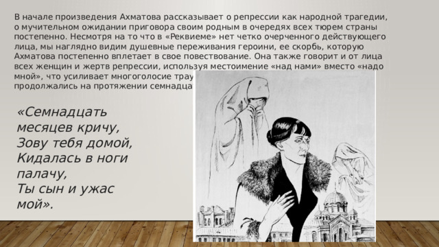 В начале произведения Ахматова рассказывает о репрессии как народной трагедии, о мучительном ожидании приговора своим родным в очередях всех тюрем страны постепенно. Несмотря на то что в «Реквиеме» нет четко очерченного действующего лица, мы наглядно видим душевные переживания героини, ее скорбь, которую Ахматова постепенно вплетает в свое повествование. Она также говорит и от лица всех женщин и жертв репрессии, используя местоимение «над нами» вместо «надо мной», что усиливает многоголосие траурного хора. Личные страдания поэтессы продолжались на протяжении семнадцати месяцев. «Семнадцать месяцев кричу, Зову тебя домой, Кидалась в ноги палачу, Ты сын и ужас мой».