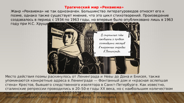 Трагический мир «Реквиема» Жанр «Реквиема» не так однозначен. Большинство литературоведов относят его к поэме, однако также существует мнение, что это цикл стихотворений. Произведение создавалось в период с 1934 по 1963 годы, но впервые было опубликовано лишь в 1963 году при Н.С. Хрущеве и не в СССР, а в Мюнхене. Место действия поэмы раскинулось от Ленинграда и Невы до Дона и Енисея, также упоминаются конкретные адреса в Ленинграде — Фонтанный дом и «красная ослепшая стена» Крестов, бывшего следственного изолятора в Санкт-Петербурге. Как известно, сталинские репрессии проводились в 20–50-е годы XX века, но с наибольшим количеством арестованных связаны именно 1937-1938 года. Это кровавое пятно в истории страны ученые называют «Большим террором», народ — ежовщина.