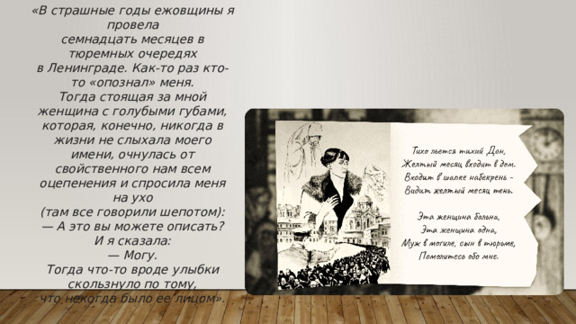 «В страшные годы ежовщины я провела семнадцать месяцев в тюремных очередях в Ленинграде. Как-то раз кто-то «опознал» меня. Тогда стоящая за мной женщина с голубыми губами, которая, конечно, никогда в жизни не слыхала моего имени, очнулась от свойственного нам всем оцепенения и спросила меня на ухо (там все говорили шепотом): — А это вы можете описать? И я сказала: — Могу. Тогда что-то вроде улыбки скользнуло по тому, что некогда было ее лицом».
