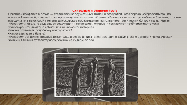 Символизм и современность Основной конфликт в поэме — столкновение осужденных людей и собирательного образа несправедливой, по мнению Ахматовой, власти. Но ее произведение не только об этом. «Реквием» — это и про любовь к близким, стране и народу. Это в некоторой степени философское произведение, наполненное трагизмом и болью утраты. Читая «Реквием», невольно задаешься следующими вопросами, которые и составляют проблематику текста: Как сохранить память о событиях и не исказить историю? Как не позволить подобному повториться? Как справиться с болью? «Реквием» оставляет незабываемый след в сердцах читателей, заставляя задуматься о ценности человеческой жизни и влиянии тоталитарного режима на судьбы людей.