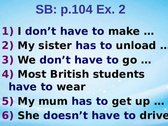 SB: p.104 Ex. 2 1)  I don’t have to make … 2) My sister has to unload … 3) We don’t have to go … 4) Most British students have to wear 5) My mum has to get up … 6) She doesn’t have to drive …