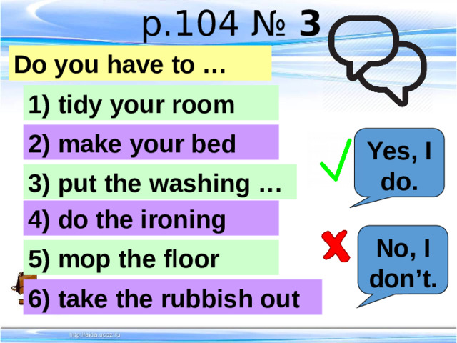 p.104 № 3 Do you have to … 1) tidy your room 2) make your bed Yes, I do. 3) put the washing … 4) do the ironing No, I don’t. 5) mop the floor 6) take the rubbish out