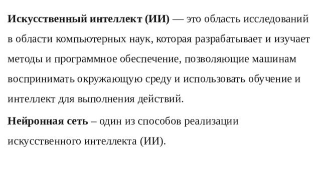 Искусственный интеллект (ИИ) — это область исследований в области компьютерных наук, которая разрабатывает и изучает методы и программное обеспечение, позволяющие машинам воспринимать окружающую среду и использовать обучение и интеллект для выполнения действий. Нейронная сеть – один из способов реализации искусственного интеллекта (ИИ).