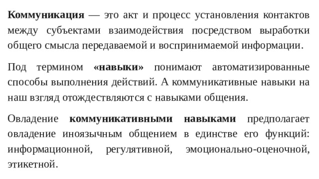 Коммуникация — это акт и процесс установления контактов между субъектами взаимодействия посредством выработки общего смысла передаваемой и воспринимаемой информации. Под термином «навыки» понимают автоматизированные способы выполнения действий. А коммуникативные навыки на наш взгляд отождествляются с навыками общения. Овладение коммуникативными навыками предполагает овладение иноязычным общением в единстве его функций: информационной, регулятивной, эмоционально-оценочной, этикетной.
