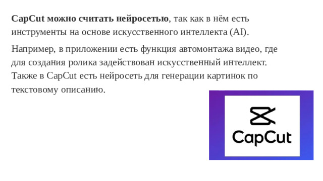 CapCut можно считать нейросетью , так как в нём есть инструменты на основе искусственного интеллекта (AI). Например, в приложении есть функция автомонтажа видео, где для создания ролика задействован искусственный интеллект. Также в CapCut есть нейросеть для генерации картинок по текстовому описанию.