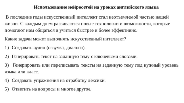 Использование нейросетей на уроках английского языка  В последние годы искусственный интеллект стал неотъемлемой частью нашей жизни. С каждым днем развиваются новые технологии и возможности, которые помогают нам общаться и учиться быстрее и более эффективно. Какие задачи может выполнять искусственный интеллект? 1)  Создавать аудио (озвучка, диалоги). 2)  Генерировать текст на заданную тему с ключевыми словами. 3)  Генерировать или переписывать тексты на заданную тему под нужный уровень языка или класс. 4)  Создавать упражнения на отработку лексики. 5)  Ответить на вопросы и многое другое.