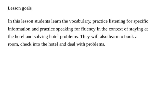 Lesson goals I n this lesson students learn the vocabulary, practice listening for specific information and practice speaking for fluency in the context of staying at the hotel and solving hotel problems. They will also learn to book a room, check into the hotel and deal with problems.