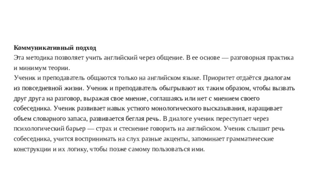 Коммуникативный подход  Эта методика позволяет учить английский через общение. В ее основе — разговорная практика и минимум теории.  Ученик и преподаватель общаются только на английском языке. Приоритет отдаётся диалогам из повседневной жизни. Ученик и преподаватель обыгрывают их таким образом, чтобы вызвать друг друга на разговор, выражая свое мнение, соглашаясь или нет с мнением своего собеседника. Ученик развивает навык устного монологического высказывания, наращивает объем словарного запаса, развивается беглая речь. В диалоге ученик переступает через психологический барьер — страх и стеснение говорить на английском. Ученик слышит речь собеседника, учится воспринимать на слух разные акценты, запоминает грамматические конструкции и их логику, чтобы позже самому пользоваться ими.