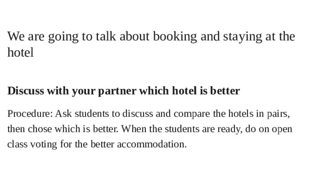 We are going to talk about booking and staying at the hotel  Discuss with your partner which hotel is better Procedure: Ask students to discuss and compare the hotels in pairs, then chose which is better. When the students are ready, do on open class voting for the better accommodation.