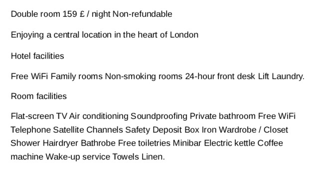 Double room 159 £ / night Non-refundable Enjoying a central location in the heart of London Hotel facilities Free WiFi Family rooms Non-smoking rooms 24-hour front desk Lift Laundry. Room facilities Flat-screen TV Air conditioning Soundproofing Private bathroom Free WiFi Telephone Satellite Channels Safety Deposit Box Iron Wardrobe / Closet Shower Hairdryer Bathrobe Free toiletries Minibar Electric kettle Coffee machine Wake-up service Towels Linen.