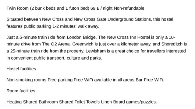 Twin Room (2 bunk beds and 1 futon bed) 69 £ / night Non-refundable Situated between New Cross and New Cross Gate Underground Stations, this hostel features public parking 1-2 minutes’ walk away. Just a 5-minute train ride from London Bridge, The New Cross Inn Hostel is only a 10-minute drive from The O2 Arena. Greenwich is just over a kilometer away, and Shoreditch is a 25-minute train ride from the property. Lewisham is a great choice for travellers interested in convenient public transport, culture and parks. Hostel facilities Non-smoking rooms Free parking Free WiFi available in all areas Bar Free WiFi. Room facilities Heating Shared Bathroom Shared Toilet Towels Linen Board games/puzzles.