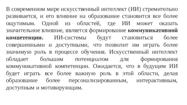 В современном мире искусственный интеллект (ИИ) стремительно развивается, и его влияние на образование становится все более ощутимым. Одной из областей, где ИИ может оказать значительное влияние, является формирование коммуникативной компетенции. ИИ-системы будут становиться более совершенными и доступными, что позволит им играть более значимую роль в процессе обучения. Искусственный интеллект обладает большим потенциалом для формирования коммуникативной компетенции. Ожидается, что в будущем ИИ будет играть все более важную роль в этой области, делая образование более персонализированным, интерактивным, доступным и мотивирующим.