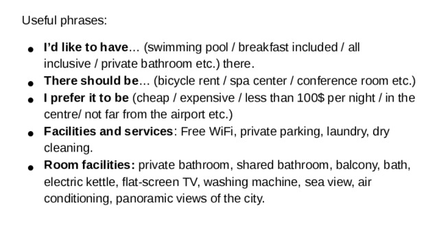 Useful phrases: I’d like to have … (swimming pool / breakfast included / all inclusive / private bathroom etc.) there. There should be … (bicycle rent / spa center / conference room etc.) I prefer it to be (cheap / expensive / less than 100$ per night / in the centre/ not far from the airport etc.) Facilities and services : Free WiFi, private parking, laundry, dry cleaning. Room facilities: private bathroom, shared bathroom, balcony, bath, electric kettle, flat-screen TV, washing machine, sea view, air conditioning, panoramic views of the city. Useful phrases