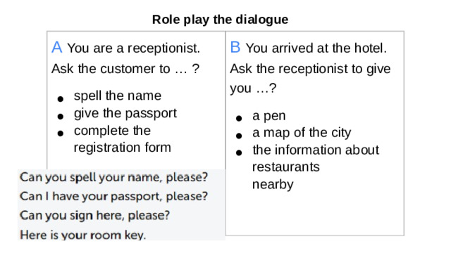 Role play the dialogue А  You are a receptionist. Ask the customer to … ? spell the name give the passport complete the registration form B  You arrived at the hotel. Ask the receptionist to give you …? a pen a map of the city the information about restaurants  nearby Break for two teams