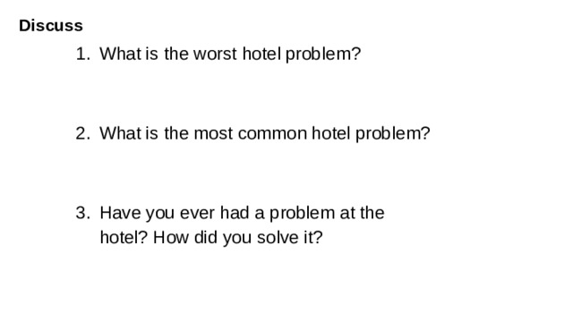 Discuss  What is the worst hotel problem? What is the most common hotel problem? Have you ever had a problem at the  hotel? How did you solve it? Aims: to provide free speaking practice and apply new vocabulary in the discussion. (ideas: 1.no hot water 2. rude or unpleasant staff 3.dirty rooms 4. noisy neighbours 5. room heating or air conditioning is not working 6.no towels or pillows.