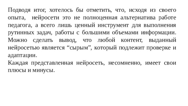 Подводя итог, хотелось бы отметить, что, исходя из своего опыта, нейросети это не полноценная альтернатива работе педагога, а всего лишь ценный инструмент для выполнения рутинных задач, работы с большими объемами информации. Можно сделать вывод, что любой контент, выданный нейросетью является “сырым”, который подлежит проверке и адаптации. Каждая представленная нейросеть, несомненно, имеет свои плюсы и минусы.