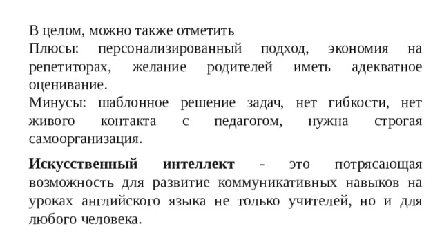 В целом, можно также отметить Плюсы: персонализированный подход, экономия на репетиторах, желание родителей иметь адекватное оценивание. Минусы: шаблонное решение задач, нет гибкости, нет живого контакта с педагогом, нужна строгая самоорганизация. Искусственный интеллект - это потрясающая возможность для ра звитие коммуникативных навыков на уроках английского языка не только учителей, но и для любого человека.